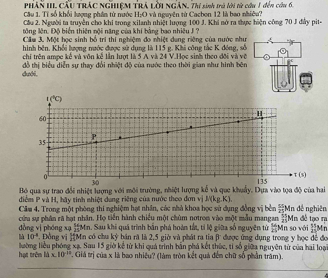 PHẢN III. CÂU TRÁC NGHIỆM TRÁ LỜI NGẢN. Thí sinh trả lời từ câu 1 đến câu 6.
Câu 1. Tỉ số khối lượng phân tử nước H_2 O và nguyên tử Cacbon 12 là bao nhiêu?
Câu 2. Người ta truyền cho khí trong xilanh nhiệt lượng 100 J. Khí nở ra thực hiện công 70 J đầy pit-
tông lên. Độ biến thiên nội năng của khí bằng bao nhiêu J ?
Câu 3. Một học sinh bố trí thí nghiệm đo nhiệt dung riêng của nước như
hình bên. Khối lượng nước được sử dụng là 115 g. Khi công tắc K đóng, số
chỉ trên ampe kế và vôn kế lần lượt là 5 A và 24 V.Học sinh theo dõi và vẽ
đồ thị biểu diễn sự thay đổi nhiệt độ của nước theo thời gian như hình bên
dưới.
Bỏ qua sự trao đổi nhiệt lượng với môi trường, nhiệt lượng kế và que khuấy. Dựa vào tọa độ của hai
điểm P và H, hãy tính nhiệt dung riêng của nước theo đơn vị J/(kg.K).
Câu 4. Trong một phòng thí nghiệm hạt nhân, các nhà khoa học sử dụng đồng vị bền _(25)^(55)Mn đề nghiên
cứu sự phân rã hạt nhân. Họ tiến hành chiếu một chùm nơtron vào một mẫu mangan _(25)^(55)Mn để tạo ra
đồng vị phóng x? _(25)^(56)Mn 1. Sau khi quá trình bắn phá hoàn tất, tỉ lệ giữa số nguyên tử _(25)^(56)Mn so với _(25)^(55)Mn
là 10^(-8). Đồng vị _(25)^(56)Mn có chu kỳ bán rã là 2,5 giờ và phát ra tia β được ứng dụng trong y học để đo
lường liều phóng xạ. Sau 15 giờ kể từ khi quá trình bắn phá kết thúc, tỉ số giữa nguyên tử của hai loại
hạt trên a x.10^(-10) 7. Giá trị của x là bao nhiêu? (làm tròn kết quả đến chữ số phần trăm).
A
