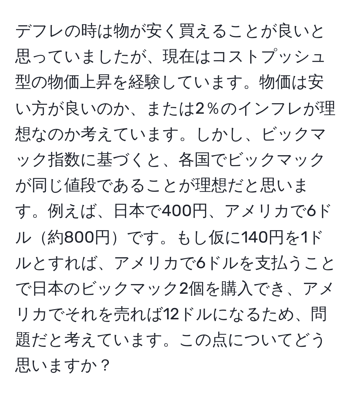 デフレの時は物が安く買えることが良いと思っていましたが、現在はコストプッシュ型の物価上昇を経験しています。物価は安い方が良いのか、または2％のインフレが理想なのか考えています。しかし、ビックマック指数に基づくと、各国でビックマックが同じ値段であることが理想だと思います。例えば、日本で400円、アメリカで6ドル約800円です。もし仮に140円を1ドルとすれば、アメリカで6ドルを支払うことで日本のビックマック2個を購入でき、アメリカでそれを売れば12ドルになるため、問題だと考えています。この点についてどう思いますか？