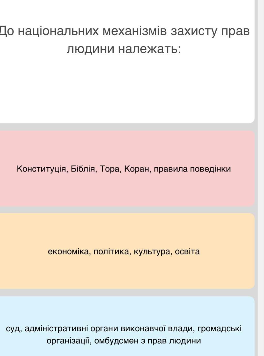 До національних механізмів захисту πрав
людини належать:
Κонституція, Біблίя, Τора, Κоран, πравила πоведенки
економіка, πолίтика, Κультура, освіта
суд, адміністративні органи виконавчої влади, громадські
організації, омбудсмен з πрав людини