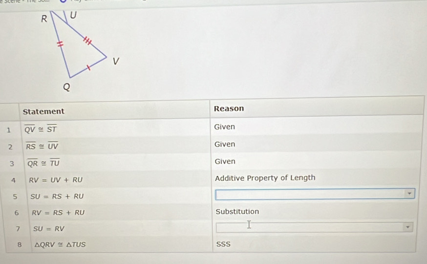 Statement Reason 
1 overline QV≌ overline ST
Given 
2 overline RS≌ overline UV
Given 
3 overline QR≌ overline TU
Given 
4 RV=UV+RU Additive Property of Length 
5 SU=RS+RU
6 RV=RS+RU Substitution 
7 SU=RV
8 △ QRV≌ △ TUS SSS