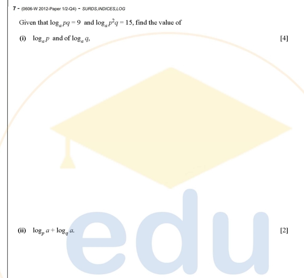 7 - (0606-W 2012-Paper 1/2-Q4) - SURDS,INDICES,LOG 
Given that log _apq=9 and log _ap^2q=15 , find the value of 
(i) log _ap and of log _aq, [4] 
(ii) log _pa+log _qa. [2]