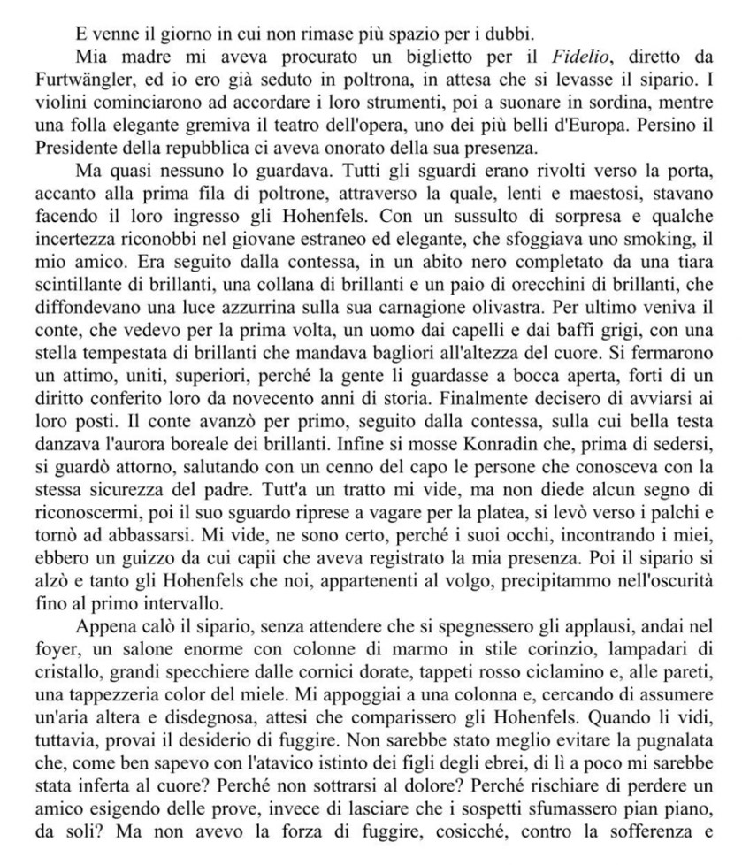 venne il giorno in cui non rimase più spazio per i dubbi.
Mia madre mi aveva procurato un biglietto per il Fidelio, diretto da
Furtwängler, ed io ero già seduto in poltrona, in attesa che si levasse il sipario. I
violini cominciarono ad accordare i loro strumenti, poi a suonare in sordina, mentre
una folla elegante gremiva il teatro dell'opera, uno dei più belli d'Europa. Persino il
Presidente della repubblica ci aveva onorato della sua presenza.
Ma quasi nessuno lo guardava. Tutti gli sguardi erano rivolti verso la porta,
accanto alla prima fila di poltrone, attraverso la quale, lenti e maestosi, stavano
facendo il loro ingresso gli Hohenfels. Con un sussulto di sorpresa e qualche
incertezza riconobbi nel giovane estraneo ed elegante, che sfoggiava uno smoking, il
mio amico. Era seguito dalla contessa, in un abito nero completato da una tiara
scintillante di brillanti, una collana di brillanti e un paio di orecchini di brillanti, che
diffondevano una luce azzurrina sulla sua carnagione olivastra. Per ultimo veniva il
conte, che vedevo per la prima volta, un uomo dai capelli e dai baffi grigi, con una
stella tempestata di brillanti che mandava bagliori all'altezza del cuore. Si fermarono
un attimo, uniti, superiori, perché la gente li guardasse a bocca aperta, forti di un
diritto conferito loro da novecento anni di storia. Finalmente decisero di avviarsi ai
loro posti. Il conte avanzò per primo, seguito dalla contessa, sulla cui bella testa
danzava l'aurora boreale dei brillanti. Infine si mosse Konradin che, prima di sedersi,
si guardò attorno, salutando con un cenno del capo le persone che conosceva con la
stessa sicurezza del padre. Tutt'a un tratto mi vide, ma non diede alcun segno di
riconoscermi, poi il suo sguardo riprese a vagare per la platea, si levò verso i palchi e
tornò ad abbassarsi. Mi vide, ne sono certo, perché i suoi occhi, incontrando i miei,
ebbero un guizzo da cui capii che aveva registrato la mia presenza. Poi il sipario si
alzò e tanto gli Hohenfels che noi, appartenenti al volgo, precipitammo nell'oscurità
fino al primo intervallo.
Appena calò il sipario, senza attendere che si spegnessero gli applausi, andai nel
foyer, un salone enorme con colonne di marmo in stile corinzio, lampadari di
cristallo, grandi specchiere dalle cornici dorate, tappeti rosso ciclamino e, alle pareti,
una tappezzeria color del miele. Mi appoggiai a una colonna e, cercando di assumere
un'aria altera e disdegnosa, attesi che comparissero gli Hohenfels. Quando li vidi,
tuttavia, provai il desiderio di fuggire. Non sarebbe stato meglio evitare la pugnalata
che, come ben sapevo con l'atavico istinto dei figli degli ebrei, di lì a poco mi sarebbe
stata inferta al cuore? Perché non sottrarsi al dolore? Perché rischiare di perdere un
amico esigendo delle prove, invece di lasciare che i sospetti sfumassero pian piano,
da soli? Ma non avevo la forza di fuggire, cosicché, contro la sofferenza e