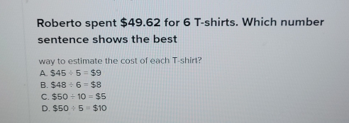 Roberto spent $49.62 for 6 T-shirts. Which number
sentence shows the best
way to estimate the cost of each T-shirt?
A. $45/ 5=$9
B. $48/ 6=$8
C. $50/ 10=$5
D. $50/ 5=$10