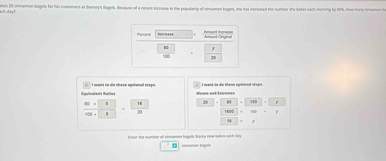 akes 20 cinnamon bagels for his customers at Barney's Bagels. Because of a recent increase in the popularity of cinnamon bagels, she has increased the number she bakes each morning by 80%. How many cinnamon ba
ch day?
I want to do these optional steps. √ I want to do these optional steps.
Equivalent Ratios Means and Extremes
 (80+5)/100+5  = 16/20 
20 80 = 100 y
1600 100 y
16 y
Enter the number of cinnamon bagels Stacey now bakes each day.
cinnamon bagels