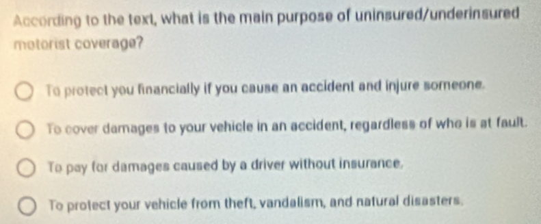 According to the text, what is the main purpose of uninsured/underinsured
motorist coverage?
To protect you financially if you cause an accident and injure someone.
To cover damages to your vehicle in an accident, regardless of who is at fault.
To pay for damages caused by a driver without insurance.
To protect your vehicle from theft, vandalism, and natural disasters.