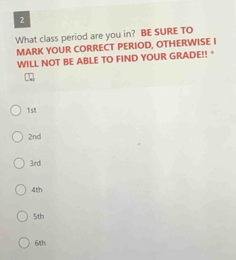 What class period are you in? BE SURE TO 
MARK YOUR CORRECT PERIOD, OTHERWISE I 
WILL NOT BE ABLE TO FIND YOUR GRADE!! *
1st
2nd
3rd
4th
5th
6th