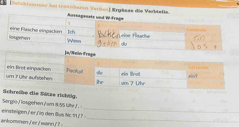 6 [Satzklammer bei trennbaren Verben] Ergänze die Verb 
Schreibe die Sätze richtig. 
_ 
Sergio / losgehen / um 8:55 Uhr/. > 
_ 
einsteigen / er / in den Bus Nr. 11 / ? 
ankommen / er / wann / ?