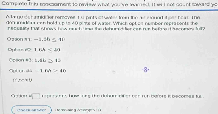 Complete this assessment to review what you've learned. It will not count toward yo
A large dehumidifier removes 1.6 pints of water from the air around it per hour. The
dehumidifier can hold up to 40 pints of water. Which option number represents the
inequality that shows how much time the dehumidifier can run before it becomes full?
Option # 1 -1.6h≤ 40
Option #2: 1.6h≤ 40
Option #3: 1.6h≥ 40
Option #4 -1.6h≥ 40
(1 point)
Option # □ represents how long the dehumidifier can run before it becomes full.
Check answer Remaining Attempts : 3