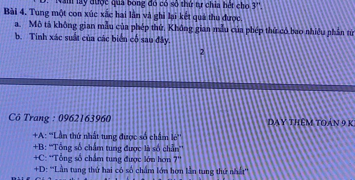 Nam lay được qua bóng đó có số thứ tự chia hết cho 3''. 
Bài 4. Tung một con xúc xắc hai lần và ghi lại kết quả thu được.
a. Mô tả không gian mẫu của phép thử. Không gian mẫu của phép thứ có bao nhiều phần tử
b. Tính xác suất của các biển cố sau đây.
2
Cô Trang : 0962163960
Dạy thêm toán 9 k
+A: “Lần thứ nhất tung được số chấm lẻ'
+B: “Tổng số chấm tung được là số chẵn”
+C: “Tổng số chấm tung được lớn hơn - 1
+D: “Lần tung thứ hai có số chấm lớn hơn lần tung thứ nhất”