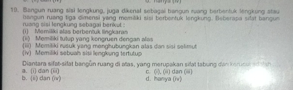 hanya (10)
19. Bangun ruang sisi lengkung, juga dikenal sebagai bangun ruang berbentuk lengkung atau
bangun ruang tiga dimensi yang memiliki sisi berbentuk lengkung. Beberapa sifat bangun
ruang sisi lengkung sebagai berikut :
(i) Memiliki alas berbentuk lingkaran
(ii) Memiliki tutup yang kongruen dengan alas
(iii) Memiliki rusuk yang menghubungkan alas dan sisi selimut
(iv) Memiliki sebuah sisi lengkung tertutup
Diantara sifat-sifat bangun ruang di atas, yang merupakan sifat tabung dan kerucut ad iah
a. (i) dan (iii) c. (i), (ii) dan (iii)
b. (ii) dan (iv) d. hanya (iv)