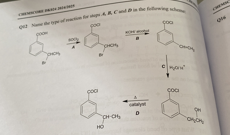 CHEMSCORE DK024 2024/2025
CHEMSC
Q12 Name the type of reaction for steps A, B, C and D in the following scheme
COCI
COCI
Q16
KOH/ alcohol
SOCl_2
B
A CHCH_3
CH=CH_2
Br
C H_2O/H^+

^
catalyst
D