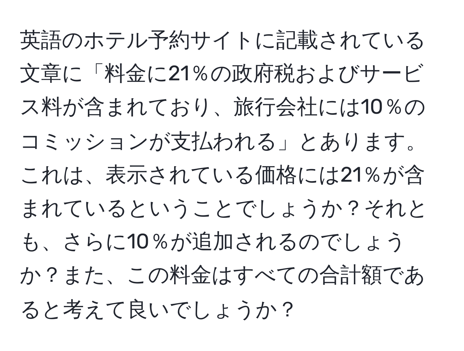 英語のホテル予約サイトに記載されている文章に「料金に21％の政府税およびサービス料が含まれており、旅行会社には10％のコミッションが支払われる」とあります。これは、表示されている価格には21％が含まれているということでしょうか？それとも、さらに10％が追加されるのでしょうか？また、この料金はすべての合計額であると考えて良いでしょうか？