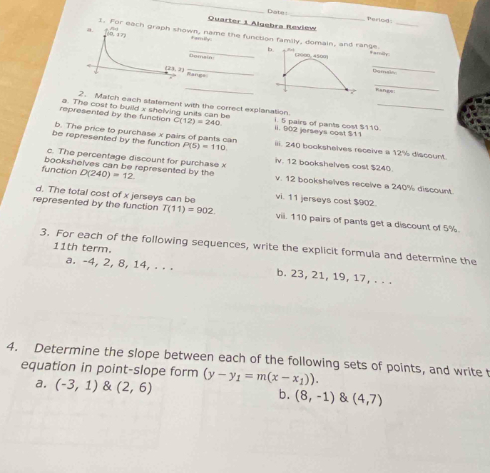 Date: _Period:
Quarter 1 Algebra Review
1. For each wn, name the function family, domain, annge. Family:
Family
Domain:Demain:
Range
_
_
Ranges
2. Match each statement with the correct explanation
a. The cost to build x shelving units can be i. 5 pairs of pants cost $110._
represented by the function C(12)=240. ii. 902 jerseys cost $11
b. The price to purchase x pairs of pants can
be represented by the function P(5)=110. iii. 240 bookshelves receive a 12% discount
c. The percentage discount for purchase x
iv. 12 bookshelves cost $240.
function D(240)=12.
bookshelves can be represented by the v. 12 bookshelves receive a 240% discount.
d. The total cost of x jerseys can be
vi. 11 jerseys cost $902.
represented by the function T(11)=902. vii. 110 pairs of pants get a discount of 5%.
3. For each of the following sequences, write the explicit formula and determine the
11th term.
a. -4, 2, 8, 14, . . . b. 23, 21, 19, 17, . . .
4. Determine the slope between each of the following sets of points, and write t
equation in point-slope form (y-y_1=m(x-x_1)).
a. (-3,1) & (2,6) b. (8,-1) (4,7)