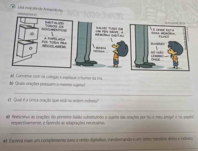 Leia esta tira de Armandinho. 
A 
a) Converse com os colegas e explique o humor da tira. 
b) Quais orações possuem o mesmo sujeito? 
_ 
c) Qual é a única oração que está na ordem indireta? 
_ 
d) Reescreva as orações do primeiro balão substituíndo o sujeito das orações por "eu e meu amigo' e 'os papéis, 
respectivamente, e fazendo as adaptações necessárias. 
_ 
e) Escreva mais um complemento para o verbo digitalizar, transformando-o em verbo transitivo direto e indireto. 
_