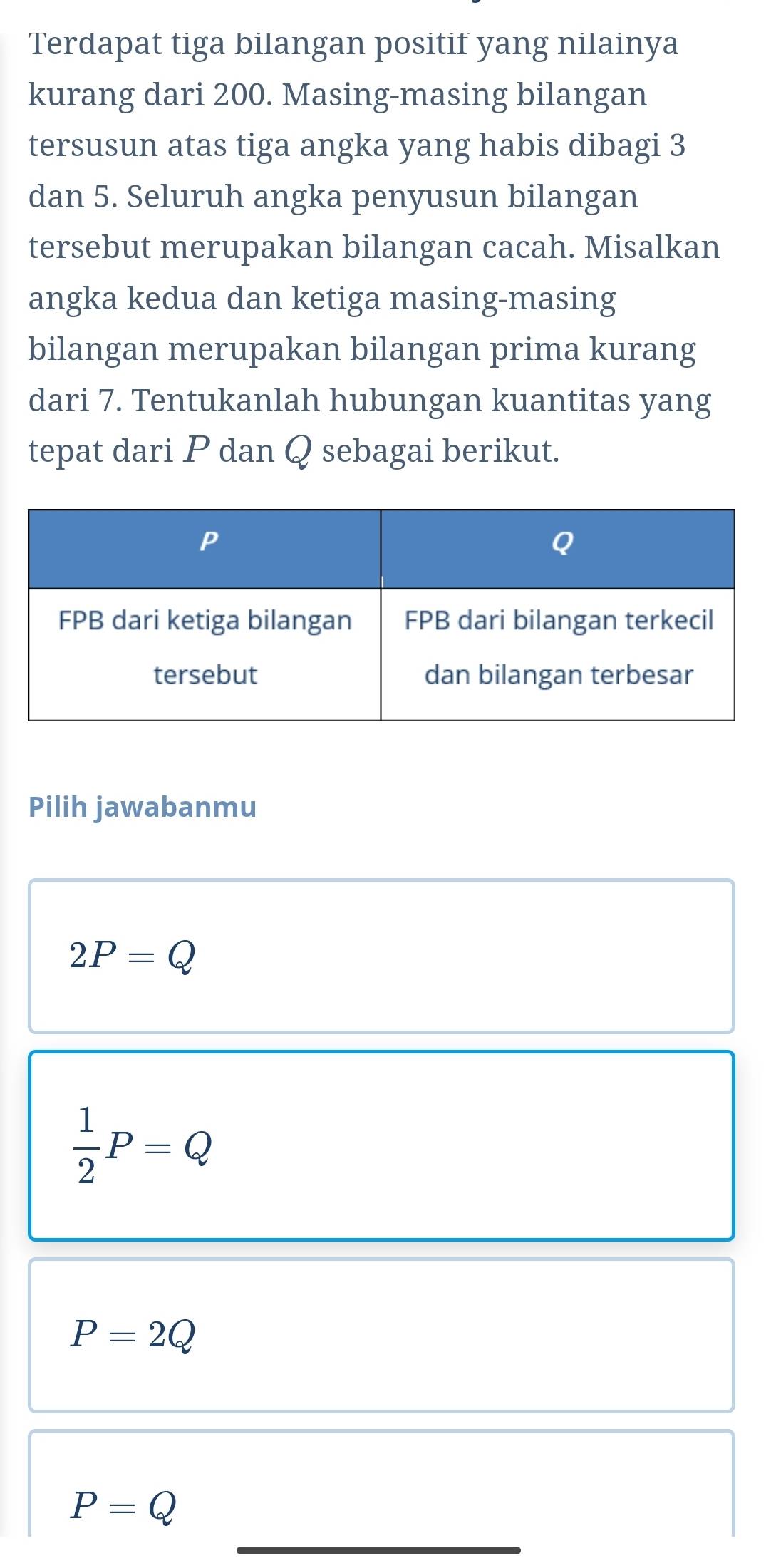 Terdapat tiga bilangan positif yang nilainya
kurang dari 200. Masing-masing bilangan
tersusun atas tiga angka yang habis dibagi 3
dan 5. Seluruh angka penyusun bilangan
tersebut merupakan bilangan cacah. Misalkan
angka kedua dan ketiga masing-masing
bilangan merupakan bilangan prima kurang
dari 7. Tentukanlah hubungan kuantitas yang
tepat dari P dan Q sebagai berikut.
Pilih jawabanmu
2P=Q
 1/2 P=Q
P=2Q
_
P=Q