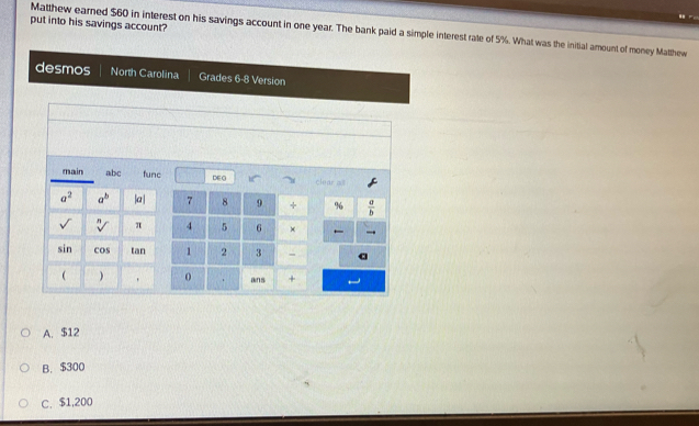 put into his savings account?
Matthew earned $60 in interest on his savings account in one year. The bank paid a simple interest rate of 5%. What was the initial amount of money Matthew
desmos North Carolina Grades 6-8 Version
main abc func DE G 10° clear all
a^2 a^b |a| 7 8 9 + % 6  a/b 
sqrt[n]() π 4 5 6 ×
sin cos tan 1 2 3
  、 0 ans +
A. $12
B. $300
C. $1,200