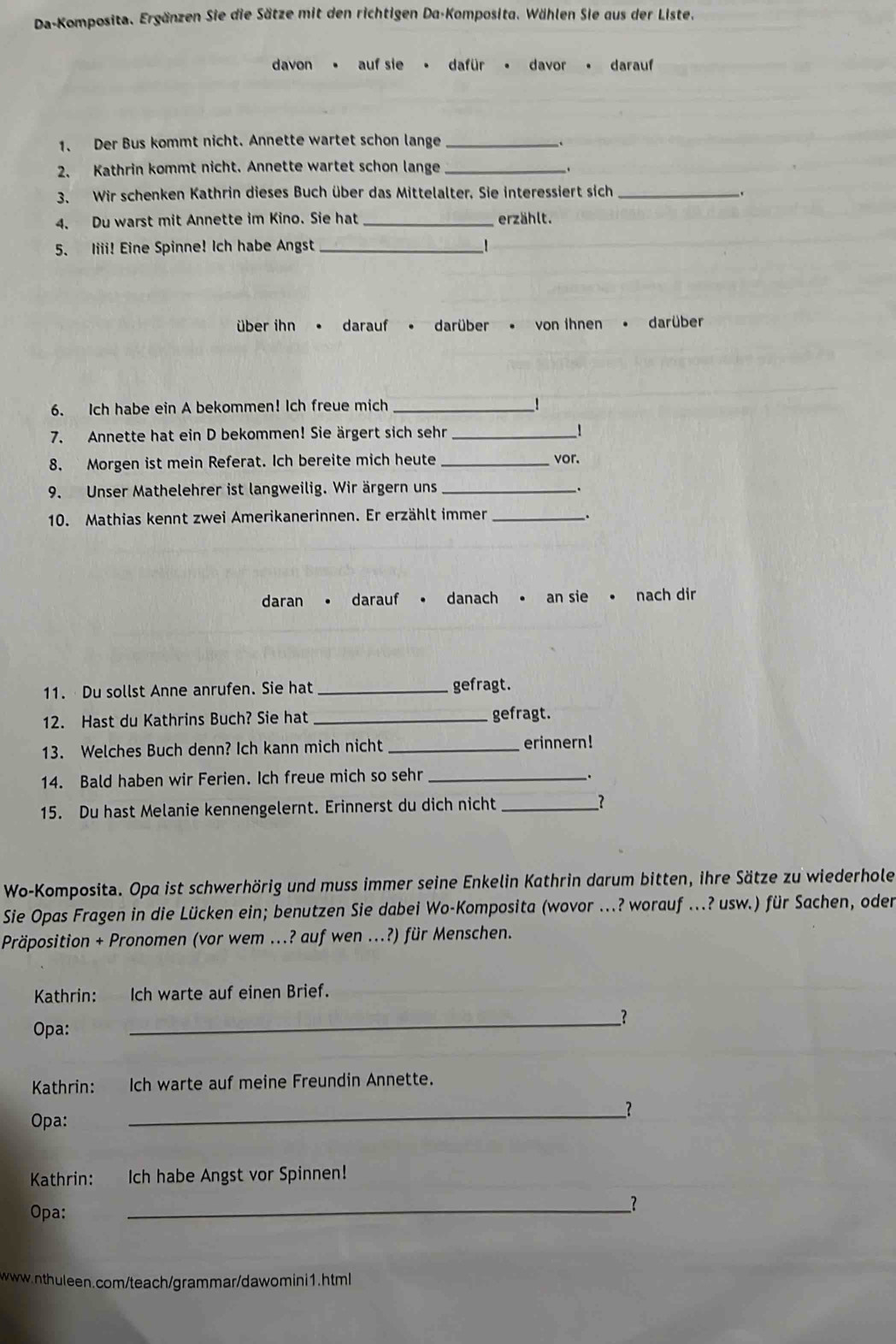 Da-Komposita. Ergänzen Sie die Sätze mit den richtigen Da-Komposita. Wählen Sie aus der Liste.
davon . auf sie • dafür • davor darauf
1、 Der Bus kommt nicht. Annette wartet schon lange_
2、 Kathrin kommt nicht. Annette wartet schon lange _.
3. Wir schenken Kathrin dieses Buch über das Mittelalter. Sie interessiert sich_
4. Du warst mit Annette im Kino. Sie hat _erzählt.
5. Iiii! Eine Spinne! Ich habe Angst _1
über ihn • darauf • darüber . von ihnen • darüber
6. Ich habe ein A bekommen! Ich freue mich _!
7. Annette hat ein D bekommen! Sie ärgert sich sehr __!
8. Morgen ist mein Referat. Ich bereite mich heute _vor.
9. Unser Mathelehrer ist langweilig. Wir ärgern uns _.
10. Mathias kennt zwei Amerikanerinnen. Er erzählt immer _.
daran darauf danach • an sie • nach dir
11.  Du sollst Anne anrufen. Sie hat _gefragt.
12. Hast du Kathrins Buch? Sie hat _gefragt.
13. Welches Buch denn? Ich kann mich nicht _erinnern!
14. Bald haben wir Ferien. Ich freue mich so sehr_
15. Du hast Melanie kennengelernt. Erinnerst du dich nicht _?
Wo-Komposita. Opa ist schwerhörig und muss immer seine Enkelin Kathrin darum bitten, ihre Sätze zu wiederhole
Sie Opas Fragen in die Lücken ein; benutzen Sie dabei Wo-Komposita (wovor ...? worauf ...? usw.) für Sachen, oder
Präposition + Pronomen (vor wem ...? auf wen ...?) für Menschen.
Kathrin: Ich warte auf einen Brief.
Opa:
_
Kathrin: Ich warte auf meine Freundin Annette.
__?
Opa:
Kathrin: Ich habe Angst vor Spinnen!
Opa:
__?
www.nthuleen.com/teach/grammar/dawomini1.html