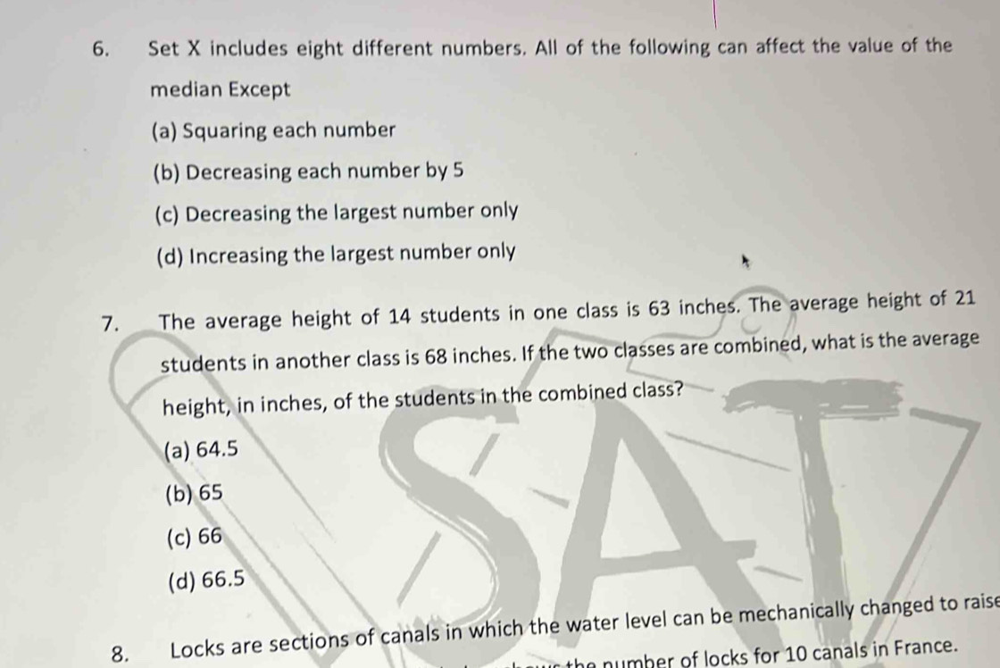 Set X includes eight different numbers. All of the following can affect the value of the
median Except
(a) Squaring each number
(b) Decreasing each number by 5
(c) Decreasing the largest number only
(d) Increasing the largest number only
7. The average height of 14 students in one class is 63 inches. The average height of 21
students in another class is 68 inches. If the two classes are combined, what is the average
height, in inches, of the students in the combined class?
(a) 64.5
(b) 65
(c) 66
(d) 66.5
8. Locks are sections of canals in which the water level can be mechanically changed to raise
the number of locks for 10 canals in France.