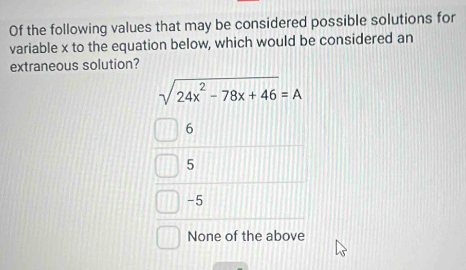 Of the following values that may be considered possible solutions for
variable x to the equation below, which would be considered an
extraneous solution?
sqrt(24x^2-78x+46)=A
6
5
-5
None of the above