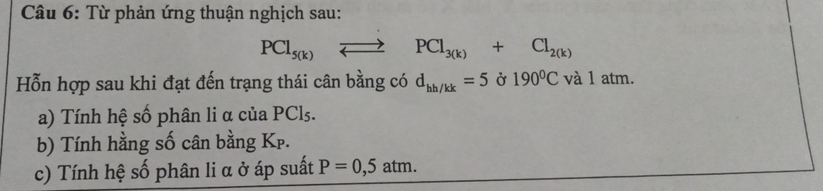 Từ phản ứng thuận nghịch sau:
PCl_5(k)to PCl_3(k)+Cl_2(k)
Hỗn hợp sau khi đạt đến trạng thái cân bằng có d_hh/kk=5delta 190^0C và 1 atm. 
a) Tính hệ số phân li α của PCl5. 
b) Tính hằng số cân bằng Kp. 
c) Tính hệ số phân li α ở áp suất P=0,5atm.