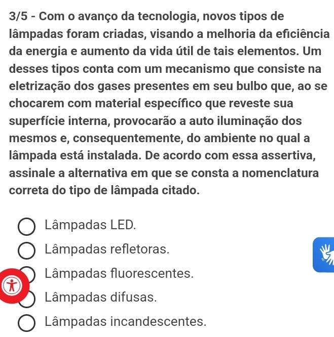 3/5 - Com o avanço da tecnologia, novos tipos de
lâmpadas foram criadas, visando a melhoria da eficiência
da energia e aumento da vida útil de tais elementos. Um
desses tipos conta com um mecanismo que consiste na
eletrização dos gases presentes em seu bulbo que, ao se
chocarem com material específico que reveste sua
superfície interna, provocarão a auto iluminação dos
mesmos e, consequentemente, do ambiente no qual a
lâmpada está instalada. De acordo com essa assertiva,
assinale a alternativa em que se consta a nomenclatura
correta do tipo de lâmpada citado.
Lâmpadas LED.
Lâmpadas refletoras.
Lâmpadas fluorescentes.
Lâmpadas difusas.
Lâmpadas incandescentes.