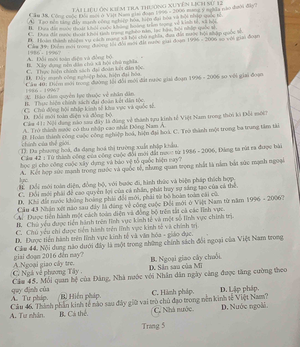 Tài liệU ÔN kIêm trA thườnG XUYÊN Lịch sử 12
Cầu 38. Công cuộc Đổi mới ở Việt Nam giai đoạn 1996 - 2006 mang ý nghĩa nào dưới đây?
A) Tạo nền tảng đầy mạnh công nghiệp hóa, hiện đại hóa và hội nhập quốc tế.
B. Đưa đất nước thoát khỏi cuộc khủng hoàng trấm trọng về kinh tế, xã hội
C. Đưa đất nước thoát khỏi tình trang nghèo nân, lạc hậu, hội nhập quốc tế,
D. Hoàn thành nhiệm vu cách mạng xã hội chủ nghĩa, đưa đất nước hội nhập quốc tế.
Câu 39: Điểm mới trong đường lối đổi mới đất nước giai đoạn 1996-2006 so với giai đoạn
1986-1996 ?
A. Đổi mới toàn diện và đồng bộ.
B. Xây dựng nền dân chủ xã hội chủ nghĩa.
C. Thực hiện chính sách đại đoàn kết dân tộc.
D. Đầy mạnh công nghiệp hóa, hiện đại hóa.
Câu 40: Điểm mới trong đường lối đổi mới đất nước giai đoạn 1996 - 2006 so với giai đoạn
1 086-199 6?
A. Bảo đảm quyền lực thuộc về nhân dân.
B. Thực hiện chính sách đại đoàn kết dân tộc.
C. Chủ động hội nhập kinh tế khu vực và quốc tế.
D. Đổi mới toàn diện và đồng bộ.
Câu 41: Nội dung nào sau đây là đúng về thành tựu kinh tế Việt Nam trong thời kì Đổi mới?
A. Trở thành nước có thu nhập cao nhất Đông Nam Á.
B. Hoàn thành công cuộc công nghiệp hoá, hiện đại hoá. C. Trở thành một trong ba trung tâm tài
chính của thế giới.
D. Đa phương hoá, đa dạng hoá thị trường xuất nhập khẩu.
Câu 42 : Từ thành công của công cuộc đổi mới đất nược từ 1986 - 2006, Đảng ta rút ra được bài
học gì cho công cuộc xây dựng và bảo vệ tổ quốc hiện nay?
A. Kết hợp sức mạnh trong nước và quốc tế, nhưng quan trọng nhất là nắm bắt sức mạnh ngoại
Iyrc.
B Đổi mới toàn diện, đồng bộ, với bước đi, hình thức và biện pháp thích hợp:
C. Đổi mới phải đề cao quyền lợi của cá nhân, phát huy sự sáng tạo của cá thể.
D. Khi đất nước khủng hoảng phải đổi mới, phải từ bỏ hoàn toàn cái cũ.
Câu 43 Nhận xét nào sau đây là đúng về công cuộc Đổi mới ở Việt Nam từ năm 1996 - 2006?
A. Được tiến hành một cách toàn diện và đồng bộ trên tất cả các lĩnh vực.
B. Chủ yếu được tiến hành trên lĩnh vực kinh tế và một số lĩnh vực chính trị.
C. Chủ yếu chi được tiến hành trên lĩnh vực kinh tế và chính trị.
D. Được tiến hành trên lĩnh vực kinh tế và văn hóa - giáo dục.
Câu 44. Nội dung nào dưới đây là một trong những chính sách đối ngoại của Việt Nam trong
giai đoạn 2016 đến nay?
A.Ngoại giao cây tre. B. Ngoại giao cây chuối.
C. Ngả về phương Tây . D. Sân sau của Mĩ
Câu 45. Mối quan hệ của Đảng, Nhà nước với Nhân dân ngày càng được tăng cường theo
quy định của
A. Tư pháp.  B Hiến pháp. C. Hành pháp. D. Lập pháp.
Câu 46. Thành phần kinh tế nào sau đây giữ vai trò chủ đạo trong nền kinh tế Việt Nam?
A. Tư nhân. B. Cá thể. C. Nhà nước. D. Nước ngoài.
Trang 5