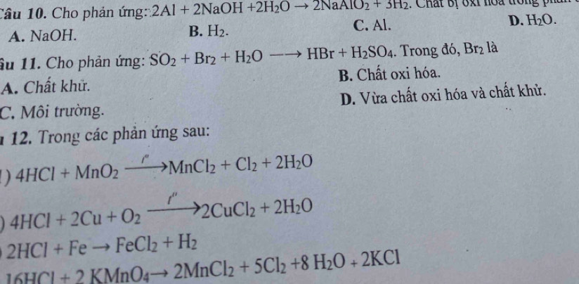 Cho phản ứng: 2Al+2NaOH+2H_2Oto 2NaAlO_2+3H_2 : Chất bị o x i no a tron i
C. Al.
A. NaOH. B. H_2. D. H_2O. 
âu 11. Cho phản ứng: SO_2+Br_2+H_2Oto HBr+H_2SO_4. Trong đó, Br_2 là
A. Chất khử. B. Chất oxi hóa.
C. Môi trường. D. Vừa chất oxi hóa và chất khử.
1 12. Trong các phản ứng sau:
D 4HCl+MnO_2xrightarrow rMnCl_2+Cl_2+2H_2O
4HCl+2Cu+O_2xrightarrow I''2CuCl_2+2H_2O
2HCl+Feto FeCl_2+H_2
16HCl+2KMnO_4to 2MnCl_2+5Cl_2+8H_2O+2KCl