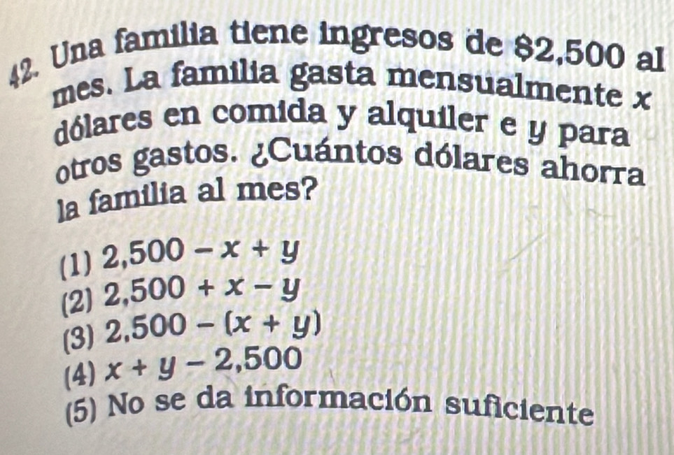 Una familia tiene ingresos de $2,500 al
mes. La familia gasta mensualmente x
dólares en comida y alquiler e y para
otros gastos. ¿Cuántos dólares ahorra
la familia al mes?
(1) 2,500-x+y
(2) 2,500+x-y
(3) 2,500-(x+y)
(4) x+y-2,500
(5) No se da información suficiente