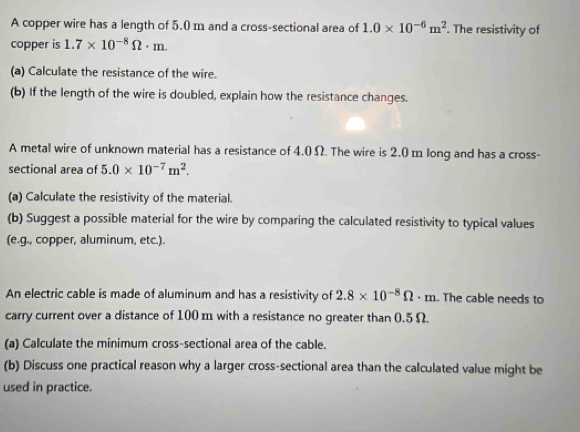 A copper wire has a length of 5.0 m and a cross-sectional area of 1.0* 10^(-6)m^2. The resistivity of 
copper is 1.7* 10^(-8)Omega · m. 
(a) Calculate the resistance of the wire. 
(b) If the length of the wire is doubled, explain how the resistance changes. 
A metal wire of unknown material has a resistance of 4.0 Ω. The wire is 2.0 m long and has a cross- 
sectional area of 5.0* 10^(-7)m^2. 
(a) Calculate the resistivity of the material. 
(b) Suggest a possible material for the wire by comparing the calculated resistivity to typical values 
(e.g., copper, aluminum, etc.). 
An electric cable is made of aluminum and has a resistivity of 2.8* 10^(-8)Omega · m.. The cable needs to 
carry current over a distance of 100 m with a resistance no greater than 0.5 Ω. 
(a) Calculate the minimum cross-sectional area of the cable. 
(b) Discuss one practical reason why a larger cross-sectional area than the calculated value might be 
used in practice.