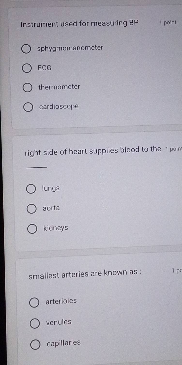 Instrument used for measuring BP 1 point
sphygmomanometer
ECG
thermometer
cardioscope
right side of heart supplies blood to the 1 point
_
lungs
aorta
kidneys
smallest arteries are known as :
1 pc
arterioles
venules
capillaries