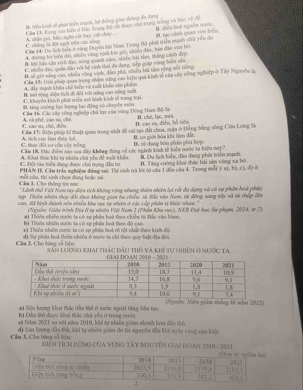 D. Nền kinh tế phát triển mạnh, hệ thống giao thông đa dạng
Câu 13. Rừng ven biển ở Bắc Trung Bộ rất được chú trọng trồng và bảo vệ đề
B. điều hoà nguồn nước.
A. chắn gió, bão; ngăn cát bay, cát chảy....
D. tạo cảnh quan ven biển.
C. chống lũ đột ngột trên các sông.
Câu 14: Du lịch biển ở vùng Duyên hải Nam Trung Bộ phát triển mạnh chủ yếu do
A. đường bờ biển dài, nhiều vũng vịnh kín gió, nhiều đảo, bán đảo ven bờ.
B. khí hậu cận xích đạo, nóng quanh năm, nhiều bãi tắm, thắng cảnh đẹp.
C. nhiều đảo, quần đảo với hệ sinh thái đa dạng, tiếp giáp vùng biển sâu .
D. số giờ năng cao, nhiều vũng vịnh, đầm phá, nhiều bãi tăm rộng nổi tiếng.
Câu 15: Giải pháp quan trọng nhăm nâng cao hiệu quả kinh tế của cây công nghiệp ở Tây Nguyên là
A. đầy mạnh khâu chế biến và xuất khẩu sản phẩm.
B. mở rộng diện tích đi đôi với nâng cao nâng suất.
C. khuyến khích phát triển mô hình kinh tế trang trại.
D. tăng cường lực lượng lao động có chuyên môn.
Câu 16. Các cây công nghiệp chủ lực của vùng Đông Nam Bộ là:
A. cà phê, cao su, chè. B. chè, lạc, mía.
C. cao su, chè, điều.
D. cao su, điều, hồ tiêu.
Câu 17: Biện pháp kĩ thuật quan trọng nhất đề cải tạo đất chua, mặn ở Đồng bằng sông Cửu Long là
A. tích cực làm thủy lợi.
B. cơ giới hóa khi làm đất.
C. thay đổi cơ cấu cây trồng. D. sử dụng bón phân phù hợp.
Câu 18. Đặc điểm nào sau đây không đúng về các ngành kinh tế biển nước ta hiện nay?
A. Khai thác khí tự nhiên chủ yếu đề xuất khẩu. B. Du lịch biển, đảo đang phát triển mạnh.
C. Đội tàu biển đang được chú trọng đầu tư. D. Tăng cường khai thác hải sản vùng xa bờ.
PHÀN II. Câu trắc nghiệm đúng sai. Thí sinh trả lời từ câu 1 đến câu 4. Trong mỗi ý a), b), c), d) ở
mỗi câu, thí sinh chọn dúng hoặc sai.
Câu 1. Cho thông tin sau:
'Lãnh thổ Việt Nam tuy diện tích không rộng nhưng thiên nhiên lại rất đa dạng và có sự phân hoá phức
tạp. Thiên nhiên thay đổi theo không gian ba chiều: từ Bắc vào Nam, từ đông sang tây và từ thấp lên
cao, đã hình thành nên nhiều khu vực tự nhiên ở các cấp phân vị khác nhau. ''
(Nguồn: Giáo trình Địa lí tự nhiên Việt Nam 2 (Phần Khu vực), NXB Đại học Sư phạm, 2024, tr.7)
a) Thiên nhiên nước ta có sự phân hoá theo chiều từ Bắc vào Nam.
b) Thiên nhiên nước ta có sự phân hoá theo độ cao.
c) Thiên nhiên nước ta có sự phân hoá rõ rệt nhất theo kinh độ.
d) Sự phân hoá thiên nhiên ở nước ta chỉ theo quy luật địa đới.
Câu 2. Cho bảng số liệu:
SẵN LượnG KhAI tHáC DầU tHÔ và khÍ tự nhiÊN ở nưỚc tA
(Nguồn: Niên giám thống kê năm 2022)
a) Sản lượng khai thác dầu thô ở nước ngoài tăng liên tục.
b) Dầu thô được khai thác chủ yếu ở trong nước.
c) Năm 2021 so với năm 2010, khí tự nhiên giảm nhanh hơn dầu thô.
d) Sản lượng dầu thô, khí tự nhiên giảm do tài nguyên dầu khí ngày càng cạn kiệt.
Câu 3. Cho bảng số liệu:
DIỆN TÍCH RừNG CủA VỦNG TÂY NGUYÊN GIAI ĐOẠN 2010 - 2021
)