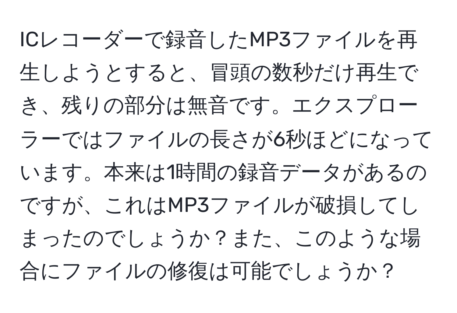 ICレコーダーで録音したMP3ファイルを再生しようとすると、冒頭の数秒だけ再生でき、残りの部分は無音です。エクスプローラーではファイルの長さが6秒ほどになっています。本来は1時間の録音データがあるのですが、これはMP3ファイルが破損してしまったのでしょうか？また、このような場合にファイルの修復は可能でしょうか？