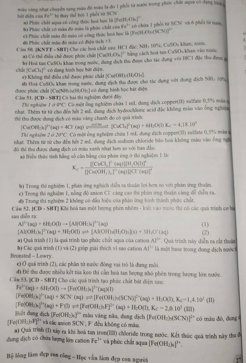 màu vàng nhạt chuyền sang màu đỏ máu là do 1 phối từ nước trong phức chất aqua có đạng hình 
bát diện của Fe^(3+) *  bị thay thế bởi 1 phối tử SCN
a) Phức chất aqua có công thức hoá học là [Fe(H_2O)_6]^3+.
b) Phức chất có màu đỏ máu là phức chất của Fe^(3+) có chứa 1 phối từ SCN* và 6 phối từ nước
c) Phức chất màu đỏ máu có công thức hoá học là [Fe(H_2O)_5(SCN)]^2
d) Phức chất màu đó máu có điện tích +3.
(
Câu 50. [KNTT - SBT] Cho các hoá chất sau: HC1 đặc; N [H_3] 0% CuSO_4 khan; nước.
a) Có thể điều chế được phức chất [Cu(H_2O)_6]^2+ bằng cách hoà tan CuSO 4 khan vào nước.
b) Hoà tan CuSO₄ khan trong nước, dung dịch thu được cho tác dụng với HC1 đặc thu được 
chất [CuCl_4]^2- có dạng hình học bát diện.
c) Không thể điều chế được phức chất [Cu(OH)_2(H_2O)_4].
d) Hoà CuSO₄ khan trong nước, dung dịch thu được cho tác dụng với dung dịch NH3 10%
được phức chất [Cu(NH_3)_4(H_2O)_2] có dạng hình học bát diện.
Câu 51. |CD-SBT| ] Có hai thí nghiệm dưới đây.
Thí nghiệm 1 ở 0°C C Có một ống nghiệm chứa 1 mL dung dịch copper(II) sulfate 0,5% màu x
nhạt. Thêm từ từ cho đến hết 2 mL dung dịch hydrochloric acid đặc không màu vào ống nghiện
thì thu được dung dịch có màu vàng chanh do có quá trình:
[Cu(OH_2)_6]^2+(aq)+4Cl^-(aq)leftharpoons _ aciddac[CuCl_4]^2-(aq)+6H_2O(l)K_C=4,18.10^5
Thí nghiệm 2 ở 20°C C Có một ống nghiệm chứa 1 mL dung dịch copper(II) sulfate 0,5% màu x
nhạt. Thêm từ từ cho đến hết 2 mL dung dịch sodium chloride bão hoà không màu vào ống ngh
đó thì thu được dung dịch có màu xanh nhạt hơn so với ban đầu.
a) Biểu thức tính hằng số cân bằng của phản ứng ở thí nghiệm 1 là:
K_c=frac [[CuCl_4]^2-(aq)][H_2O(l)]^6[[Cu(OH_2)_6]^2+(aq)][Cl^-(aq)]^4
b) Trong thí nghiệm 1, phản ứng nghịch diễn ra thuận lợi hơn so với phản ứng thuận.
c) Trong thí nghiệm 1, nồng độ anion Clũ càng cao thì phản ứng thuận càng dễ diễn ra.
d) Trong thí nghiệm 2 không có dấu hiệu của phản ứng hình thành phức chất.
Câu 52. |CD-S BTJ Khi hoà tan một lượng phèn nhôm - kali vào nước thì có các quá trình cơ bà
sau diễn ra:
Al^(3+)(aq)+6H_2O(l)to [Al(OH_2)_6]^3+(aq) (1)
[Al(OH_2)_6]^3+(aq)+3H_2O(l)leftharpoons [Al(OH)_3(H_2O)_3](s)+3H_3O^+(aq) (2)
a) Quá trình (1) là quá trình tạo phức chất aqua của cation Al^(3+). Quá trình này diễn ra rất thuận
b) Các quá trình (1) và (2) giúp giải thích vì sao cation Al^(3+) là một base trong dung dịch nướct
Bronsted - Lowry.
c) Ở quá trình (2), các phân tử nước đóng vai trò là dung môi.
d) Để thu được nhiều kết tủa keo thì cần hoà tan lượng nhỏ phèn trong lượng lớn nước.
Câu 53. [CD-SBT] Cho các quá trình tạo phức chất bát diện sau:
Fe^(3+)(aq)+6H_2O(l)to [Fe(OH_2)_6]^3+(aq)(I)
[Fe(OH_2)_6]^3+(aq)+SCN^-(aq)leftharpoons [Fe(OH_2)_5(SCN)]^2+(aq)+H_2O(l);K_C=1,4.10^2(II)
[Fe(OH_2)_6]^3+(aq)+F^-(1)leftharpoons [Fe(OH_2)_5F]^2+(aq)+H_2O(l);K_C=2,0.10^5(III)
Biết dung dịch [Fe(OH_2)_6]^3+ màu vàng nâu, dung dịch [Fe(OH_2)_5(SCN)]^2+ có màu đỏ, dung
[Fe(OH_2)_5F]^2+ và các anion SCN, Fũ đều không có màu.
a) Quá trình (I) xảy ra khi hoà tan iron(III) chloride trong nước. Kết thúc quá trình này thu đù
dung dịch có chứa lượng lớn cation Fe^(3+) và phức chất aqua [Fe(OH_2)_6]^3+.
Bộ lông làm đẹp con công - Học vấn làm đẹp con người
27