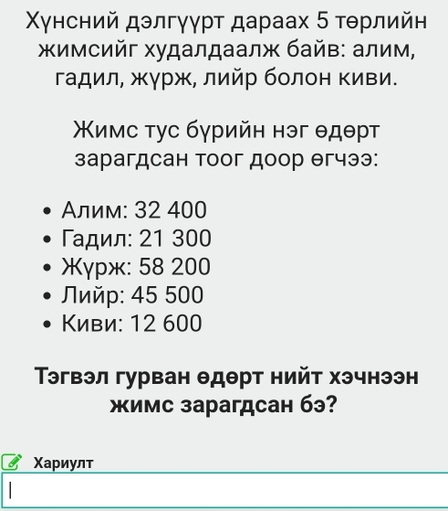 Χунсний дэлгγγρτ дараах 5 τθрлийн
Χимсийг худалдаалж байв: алим,
гадил, жγрж, лийр болон Κиви.
Χимс τγс бγрийη нэг θдθрτ
зарагдсан тоог доор θгчээ:
Αлим: 32 400
Γαдил: 21 300
γpж: 58 200
Πийp: 45 500
Κиви: 12 600
эгвэл гурван θдθрт нийт хэчнээн
жимс зарагдсан бэ?
Χариулт