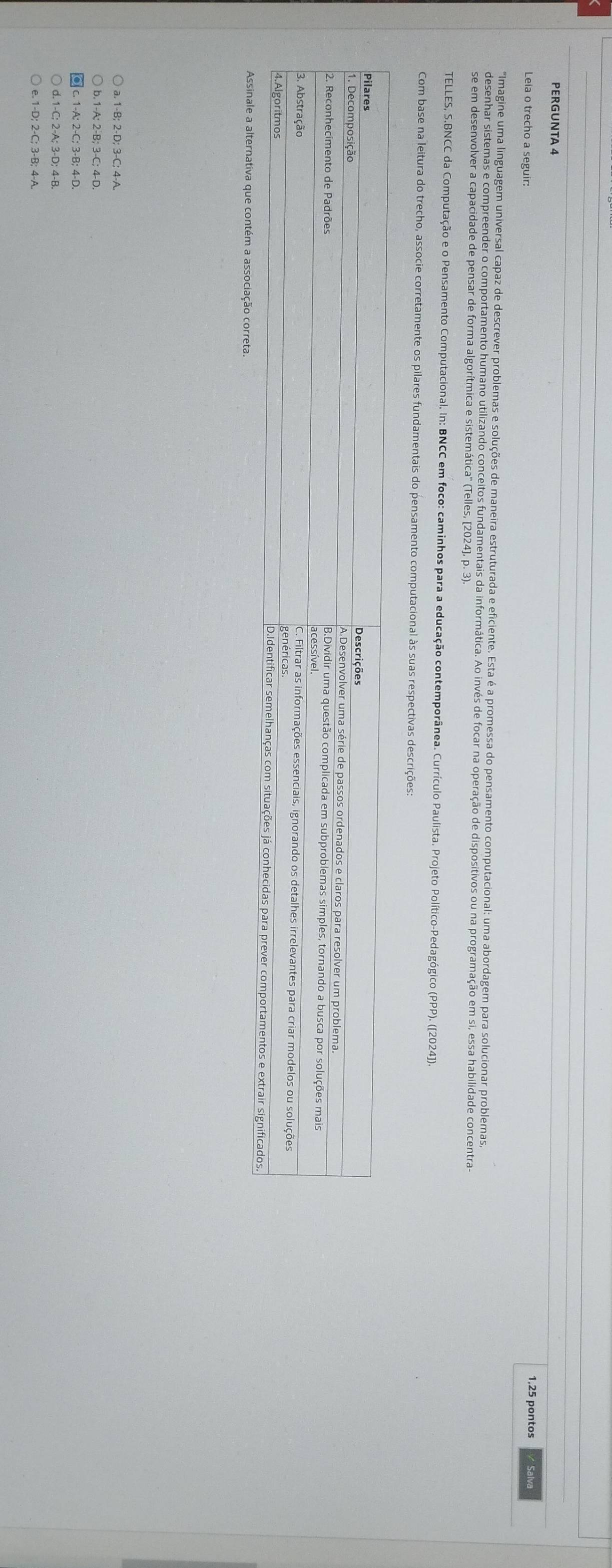 PERGUNTA 4 
Leia o trecho a seguir: 1,25 pontos / Salva 
Imagine uma linguagem universal capaz de descrever problemas e soluções de maneira estruturada e eficiente. Esta é a promessa do pensamento computacional: uma abordagem para solucionar problemas, 
desenhar sistemas e compreender o comportamento humano utilizando conceitos fundamentais da informática. Ao invés de focar na operação de dispositivos ou na programação em si, essa habilidade concentra 
se em desenvolver a capacidade de pensar de forma algorítmica e sistemática'' (Telles, [2024], p. 3) 
TELLES, S.BNCC da Computação e o Pensamento Computacional. In: BNCC em foco: caminhos para a educação contemporânea. Currículo Paulista. Projeto Político-Pedagógico (PPP). ([2024)]] 
Com base na leitura do trecho, associe corretamente os pilares fundamentais do pensamento computacional às suas respectivas descrições