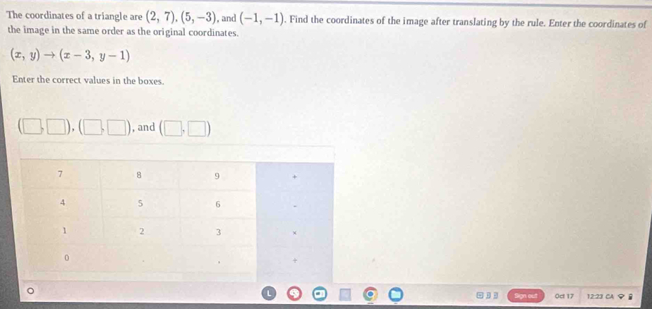 The coordinates of a triangle are (2,7),(5,-3) , and (-1,-1). Find the coordinates of the image after translating by the rule. Enter the coordinates of 
the image in the same order as the original coordinates.
(x,y)to (x-3,y-1)
Enter the correct values in the boxes.
(□ ,□ ),(□ ,□ ) , and (□ ,□ )
, . Sign out Oct 17 12:23 CAφ