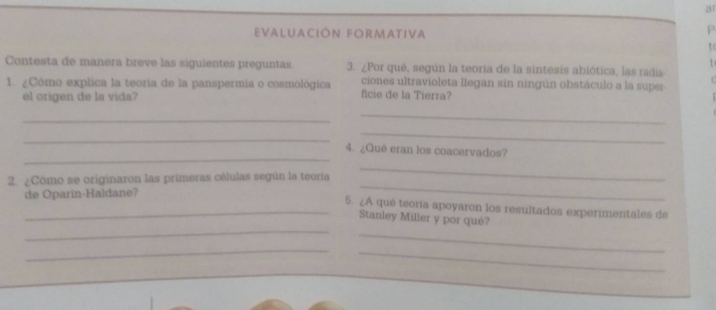 a1 
EVALUACIÓN FORMATIVA 
P 
to 
1 
Contesta de manera breve las siguientes preguntas 3. ¿Por qué, según la teoria de la sintesis abiótica, las radia 
ciones ultravioleta llegan sin ningún obstáculo a la super 
1. ¿Cómo explica la teoría de la panspermia o cosmológica ficie de la Tierra? 
el origen de la vida? 
_ 
_ 
_ 
_ 
_ 
4. ¿Qué eran los coacervados? 
2. ¿Cómo se originaron las primeras células según la teoría 
_ 
de Oparin-Haldane? 
_ 
_5. ¿A qué teoría apoyaron los resultados experimentales de 
_ 
Stanley Miller y por qué? 
_ 
_ 
_