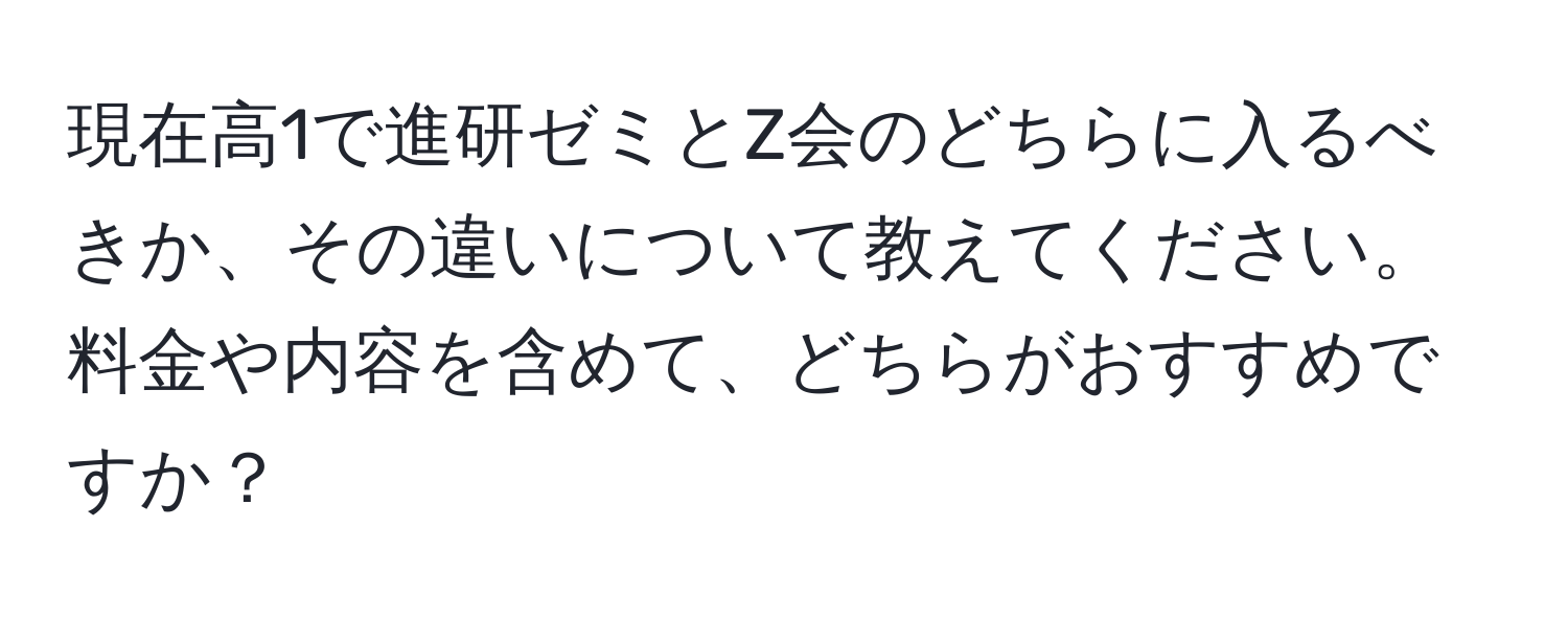 現在高1で進研ゼミとZ会のどちらに入るべきか、その違いについて教えてください。料金や内容を含めて、どちらがおすすめですか？