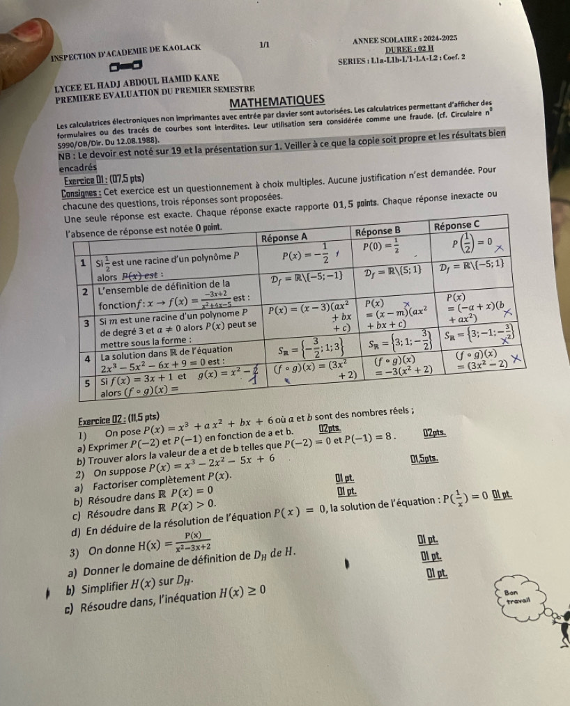 INSPECTION D'ACADEMIE DE KAOLACK 1/ ANNEE SCOLAIRE : 2024-2025
DUREE : 02 H
SERIES : Lla-
LYCEE EL HADJ ABDOUL HAMID KANE L1b· L'1· LA· L2 : Coef. 2
PREMIERE EVALUATION DU PREMIER SEMESTRE
MATHEMATIQUES
Les calculatrices électroniques non imprimantes avec entrée par clavier sont autorisées. Les calculatrices permettant d'afficher des
formulaires ou des tracés de courbes sont interdites. Leur utilisation sera considérée comme une fraude. (cf. Circulaire n^0
5990/OB/Dir. Du 12.08.1988).
NB : Le devoir est noté sur 19 et la présentation sur 1. Veiller à ce que la copie soit propre et les résultats bien
encadrés
Exercice 01 : (07,5 pts)
Consignes: Cet exercice est un questionnement à choix multiples. Aucune justification n'est demandée. Pour
chacune des questions, trois réponses sont proposées.
exacte rapporte 01,5 pints. Chaque réponse inexacte ou
Exercice 02 : (11,5 pts)
1) On pose P(x)=x^3+ax^2+bx+6 où a et b sont des nombres réels ;
a) Exprimer P(-2) et P(-1) en fonction de a et b. 02pts. 02pts.
2) On suppose b) Trouver alors la valeur de a et de b telles que P(-2)=0 et P(-1)=8.
P(x)=x^3-2x^2-5x+6
01,5pts.
a) Factoriser complètement P(x).
01 pt.
b) Résoudre dans R P(x)=0
Ol pt.
c) Résoudre dans R P(x)>0.
d) En déduire de la résolution de l'équation P(x)=0 , la solution de l'équation : P( 1/x )=0 Ol pt.
3) On donne H(x)= P(x)/x^2-3x+2 
Ol pt.
a) Donner le domaine de définition de D_H de H.
Ol pt.
b) Simplifier H(x) sur D_H.
O1 pt.
c) Résoudre dans, l'inéquation H(x)≥ 0
Ban
travail