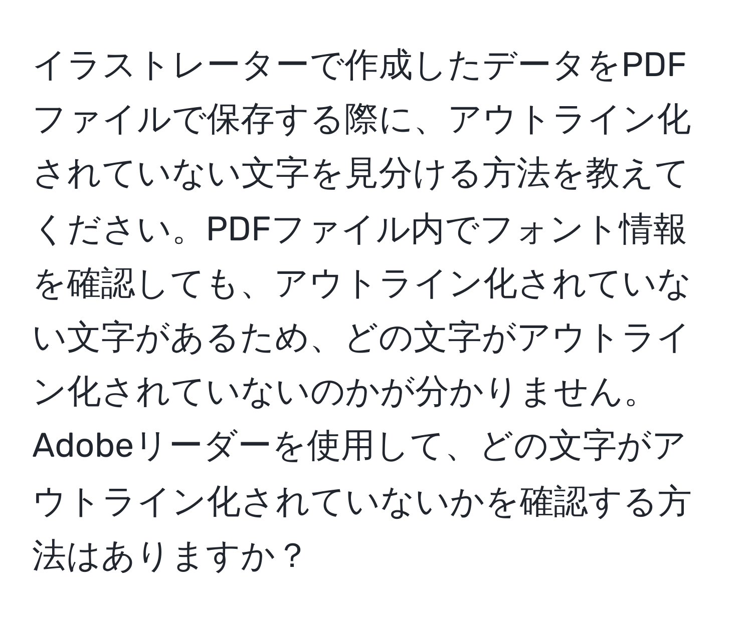 イラストレーターで作成したデータをPDFファイルで保存する際に、アウトライン化されていない文字を見分ける方法を教えてください。PDFファイル内でフォント情報を確認しても、アウトライン化されていない文字があるため、どの文字がアウトライン化されていないのかが分かりません。Adobeリーダーを使用して、どの文字がアウトライン化されていないかを確認する方法はありますか？