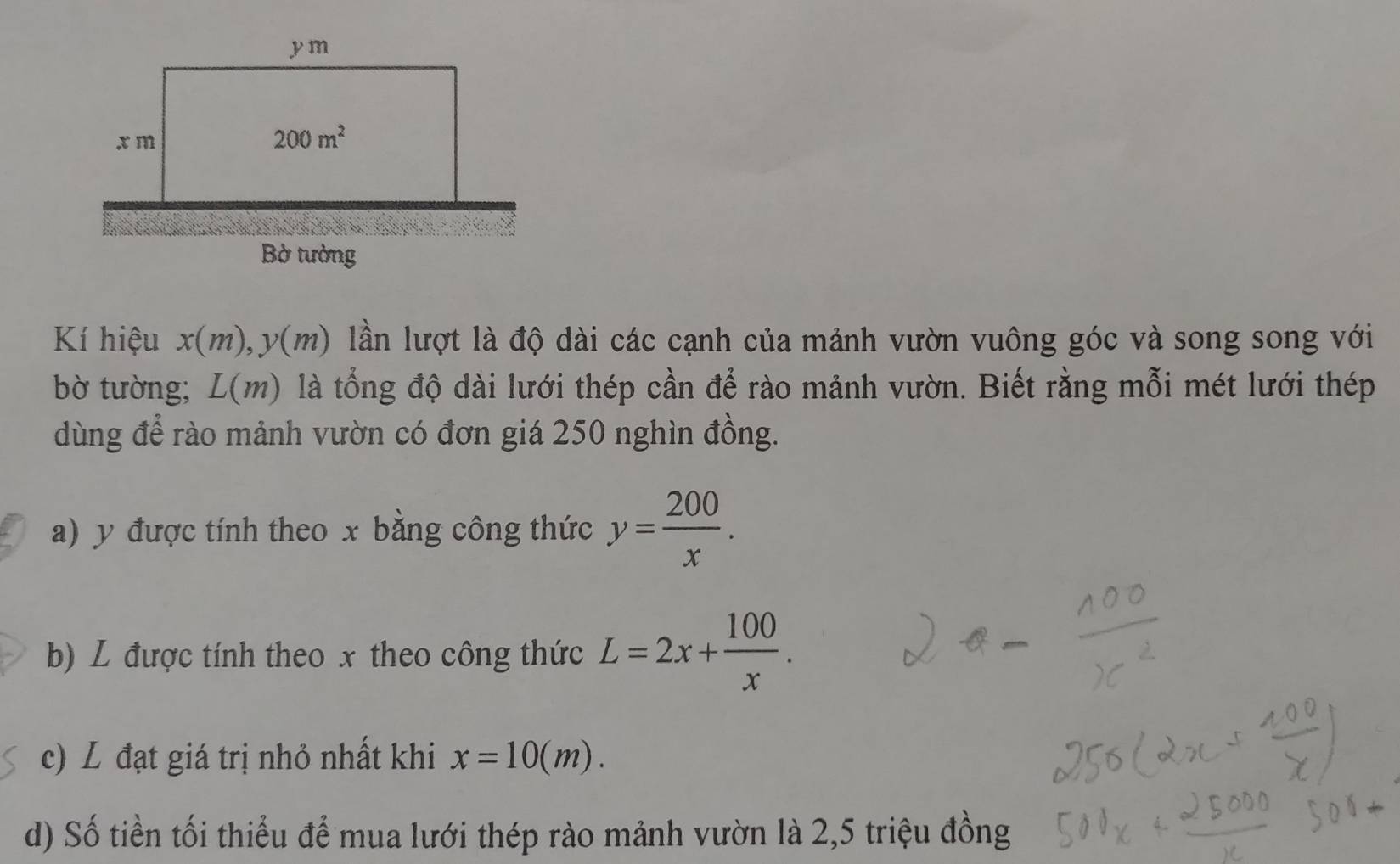 Kí hiệu x(m) y(m) lần lượt là độ dài các cạnh của mảnh vườn vuông góc và song song với
bờ tường; L(m) là tổng độ dài lưới thép cần để rào mảnh vườn. Biết rằng mỗi mét lưới thép
dùng để rào mảnh vườn có đơn giá 250 nghìn đồng.
a) y được tính theo x bằng công thức y= 200/x .
b) L được tính theo x theo công thức L=2x+ 100/x .
c) L đạt giá trị nhỏ nhất khi x=10(m).
d) Số tiền tối thiểu để mua lưới thép rào mảnh vườn là 2,5 triệu đồng