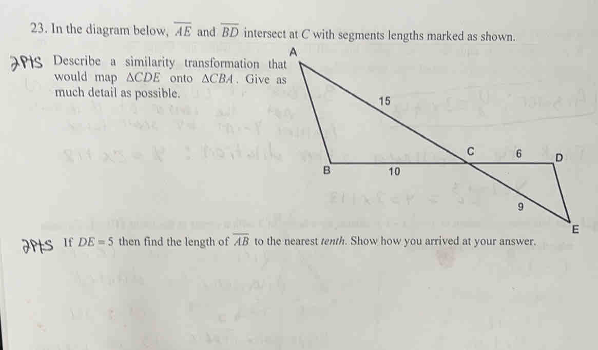 In the diagram below, overline AE and overline BD intersect at C with segments lengths marked as shown. 
Describe a similarity transformation that 
would map △ CDE onto △ CBA. Give as 
much detail as possible. 
If DE=5 then find the length of overline AB to the nearest tenth. Show how you arrived at your answer.