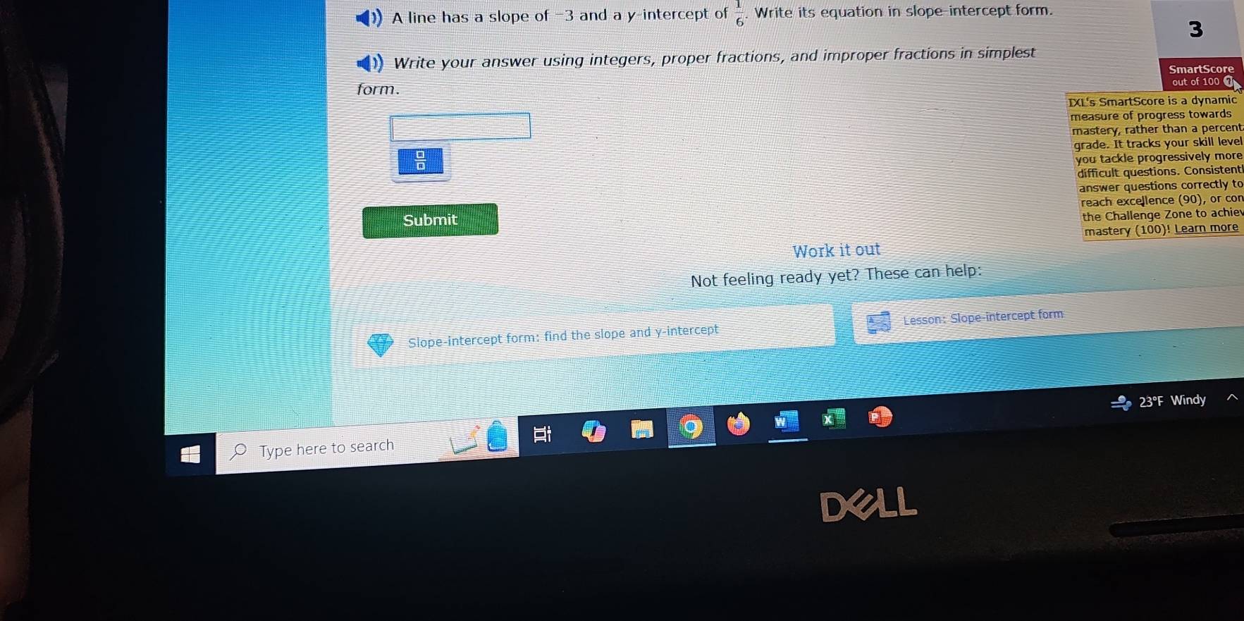 A line has a slope of -3 and a y-intercept of  1/6  Write its equation in slope-intercept form. 
3 
Write your answer using integers, proper fractions, and improper fractions in simplest 
SmartScore 
form. 
out of 100 0 
IXL's SmartScore is a dynamic 
measure of progress towards 
mastery, rather than a percent 
grade. It tracks your skill level 
you tackle progressively more 
difficult questions. Consistent 
answer questions correctly to 
reach excellence (90), or cor 
Submit 
the Challenge Zone to achie 
mastery (100)! Learn more 
Work it out 
Not feeling ready yet? These can help: 
Slope-intercept form: find the slope and y-intercept Lesson:Slope-intercept form 
23°F Windy 
Type here to search