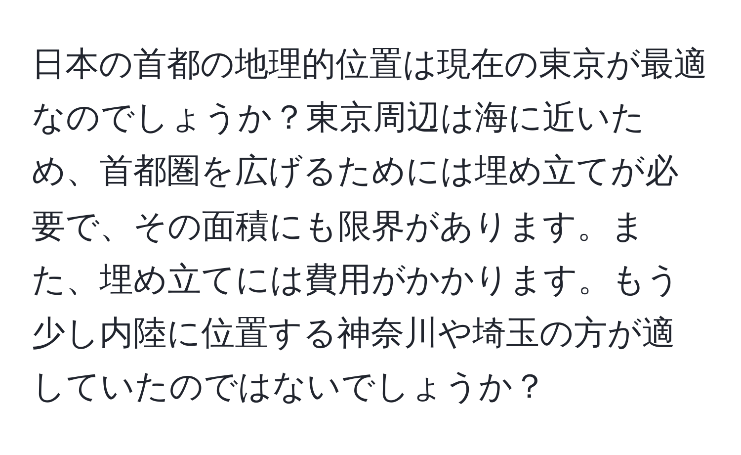 日本の首都の地理的位置は現在の東京が最適なのでしょうか？東京周辺は海に近いため、首都圏を広げるためには埋め立てが必要で、その面積にも限界があります。また、埋め立てには費用がかかります。もう少し内陸に位置する神奈川や埼玉の方が適していたのではないでしょうか？