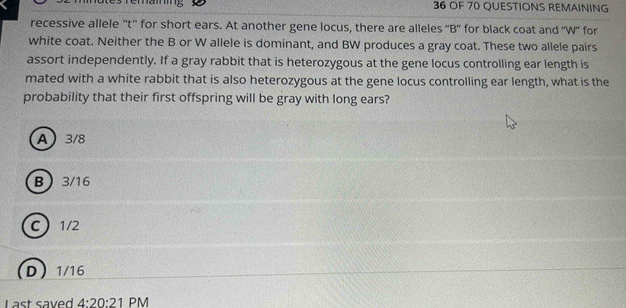 Temamig 36 OF 70 QUESTIONS REMAINING
recessive allele ''t'' for short ears. At another gene locus, there are alleles “B” for black coat and “W”' for
white coat. Neither the B or W allele is dominant, and BW produces a gray coat. These two allele pairs
assort independently. If a gray rabbit that is heterozygous at the gene locus controlling ear length is
mated with a white rabbit that is also heterozygous at the gene locus controlling ear length, what is the
probability that their first offspring will be gray with long ears?
A 3/8
B 3/16
C 1/2
D 1/16
Last saved 4:20:21 PM