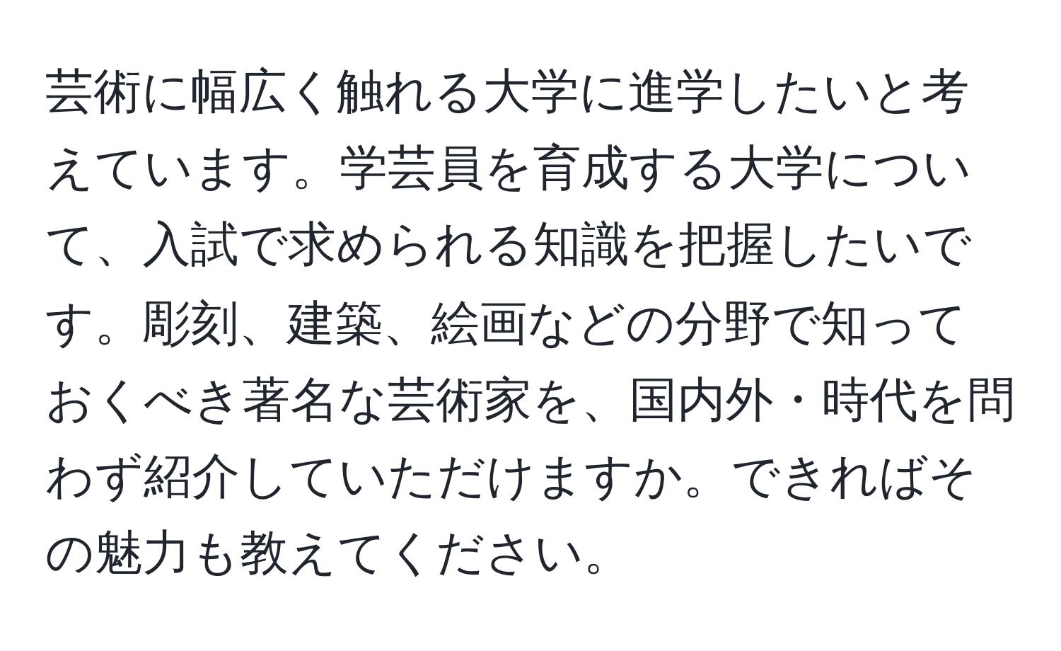 芸術に幅広く触れる大学に進学したいと考えています。学芸員を育成する大学について、入試で求められる知識を把握したいです。彫刻、建築、絵画などの分野で知っておくべき著名な芸術家を、国内外・時代を問わず紹介していただけますか。できればその魅力も教えてください。