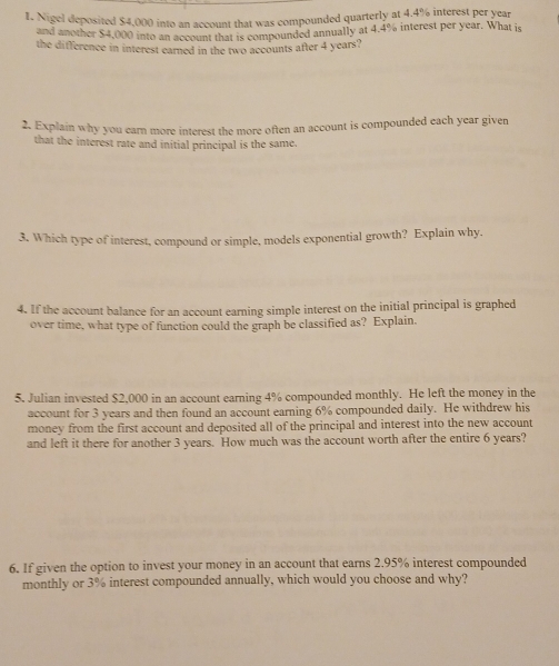 Nigel deposited $4,000 into an account that was compounded quarterly at 4.4% interest per year
and another $4,000 into an account that is compounded annually at 4.4% interest per year. What is 
the difference in interest earned in the two accounts after 4 years? 
2. Explain why you earn more interest the more often an account is compounded each year given 
that the interest rate and initial principal is the same. 
3. Which type of interest, compound or simple, models exponential growth? Explain why. 
4. If the account balance for an account earning simple interest on the initial principal is graphed 
over time, what type of function could the graph be classified as? Explain. 
5. Julian invested $2,000 in an account earning 4% compounded monthly. He left the money in the 
account for 3 years and then found an account earning 6% compounded daily. He withdrew his 
money from the first account and deposited all of the principal and interest into the new account 
and left it there for another 3 years. How much was the account worth after the entire 6 years? 
6. If given the option to invest your money in an account that earns 2.95% interest compounded 
monthly or 3% interest compounded annually, which would you choose and why?