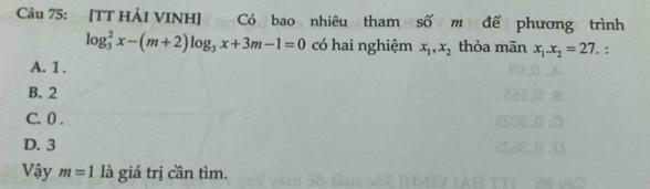 [TT HẢI VINH] Có bao nhiêu tham số m để phương trình
log _3^(2x-(m+2)log _3)x+3m-1=0 có hai nghiệm x_1, x_2 thỏa mān x_1. x_2=27. :
A. 1.
B. 2
C. 0.
D. 3
Vậy m=1 là giá trị cần tìm.