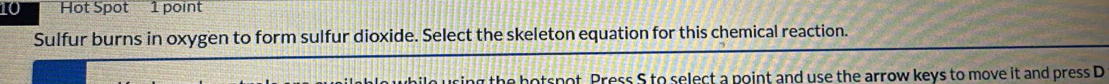 Hot Spot 1 point 
Sulfur burns in oxygen to form sulfur dioxide. Select the skeleton equation for this chemical reaction. 
ing the hotspot. Press S to select a point and use the arrow keys to move it and press D