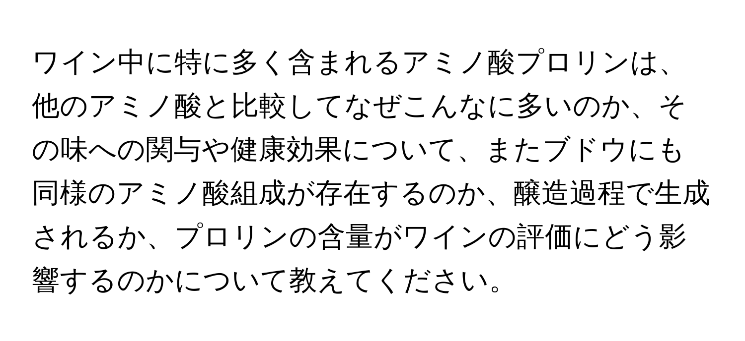 ワイン中に特に多く含まれるアミノ酸プロリンは、他のアミノ酸と比較してなぜこんなに多いのか、その味への関与や健康効果について、またブドウにも同様のアミノ酸組成が存在するのか、醸造過程で生成されるか、プロリンの含量がワインの評価にどう影響するのかについて教えてください。